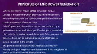 PRINCIPLES OF MHD POWER GENERATION
When an conductor moves across a magnetic field, a
voltage is induced in it which produces an electric current.
This is the principle of the conventional generator where the
conductors consist of copper strips.
In MHD generator, the solid conductors are replaced by a
gaseous conductor, an ionized gas. If such a gas is passed at a
high velocity through a powerful magnetic field, a current is
generated and can be extracted by placing electrodes in
suitable position in the stream.
The principle can be explained as follows: An conductor
moving through a magnetic field experiences a retarding force as
well as an induced electric field and current
 