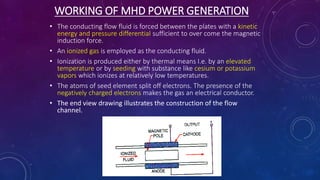 WORKING OF MHD POWER GENERATION
• The conducting flow fluid is forced between the plates with a kinetic
energy and pressure differential sufficient to over come the magnetic
induction force.
• An ionized gas is employed as the conducting fluid.
• Ionization is produced either by thermal means I.e. by an elevated
temperature or by seeding with substance like cesium or potassium
vapors which ionizes at relatively low temperatures.
• The atoms of seed element split off electrons. The presence of the
negatively charged electrons makes the gas an electrical conductor.
• The end view drawing illustrates the construction of the flow
channel.
 