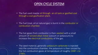 OPEN CYCLE SYSTEM
• The fuel used maybe oil through an oil tank or gasified coal
through a coal gasification plant.
• The fuel (coal, oil or natural gas) is burnt in the combustor or
combustion chamber.
• The hot gases from combustor is then seeded with a small
amount of ionized alkali metal (cesium or potassium) to
increase the electrical conductivity of the gas.
• The seed material, generally potassium carbonate is injected
into the combustion chamber, the potassium is then ionized by
the hot combustion gases at temperature of roughly 2300’ c to
2700’c.
 