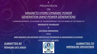 A
PRESENTATION
ON
MAGNETO HYDRO DYNAMIC POWER
GENERATION (MHD POWER GENERATION)
A SEMINAR IN PARTIAL FULFILLMENT OF THE REQUIREMENT FOR THE AWARD OF THE DEGREE OF
BACHELOR OF TECHNOLOGY
IN
ELECTRICAL ENGINEERING
FROM
BABU BANARASI DAS NATIONAL INSTITUTE OF TECHNOLOGY & MANAGEMENT (LUCKNOW)
AFFILIATED WITH APJ AKTU
SUBMITTED BY SUBMITTED TO
MRINALINI SRIVASTAVARISHASBH DEV SINGH
 