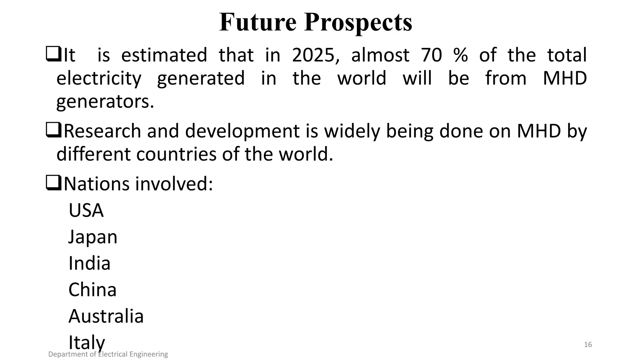 Future Prospects
It is estimated that in 2025, almost 70 % of the total
electricity generated in the world will be from MHD
generators.
Research and development is widely being done on MHD by
different countries of the world.
Nations involved:
USA
Japan
India
China
Australia
ItalyDepartment of Electrical Engineering
16
 