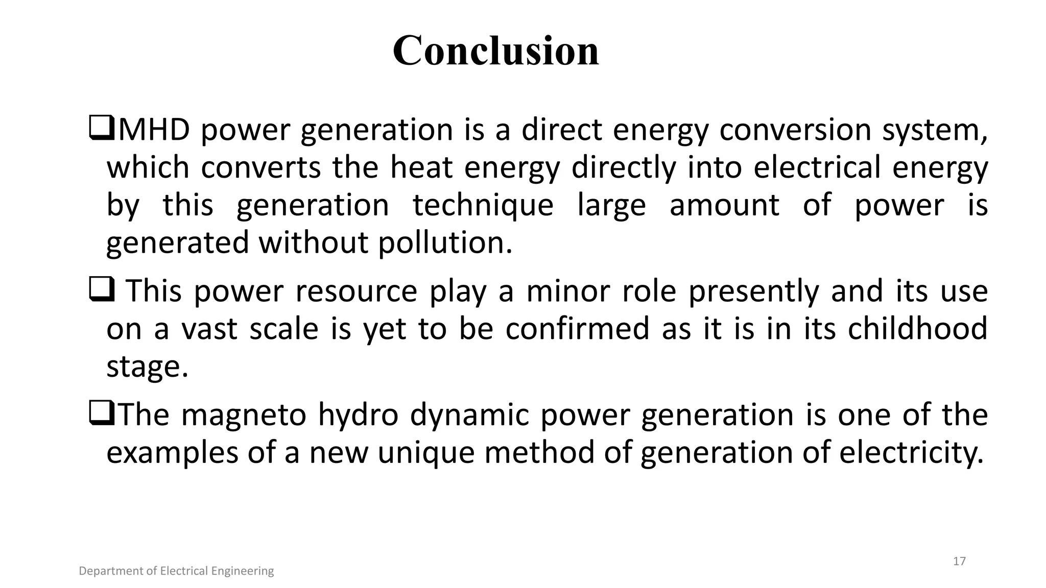 Conclusion
MHD power generation is a direct energy conversion system,
which converts the heat energy directly into electrical energy
by this generation technique large amount of power is
generated without pollution.
 This power resource play a minor role presently and its use
on a vast scale is yet to be confirmed as it is in its childhood
stage.
The magneto hydro dynamic power generation is one of the
examples of a new unique method of generation of electricity.
Department of Electrical Engineering
17
 