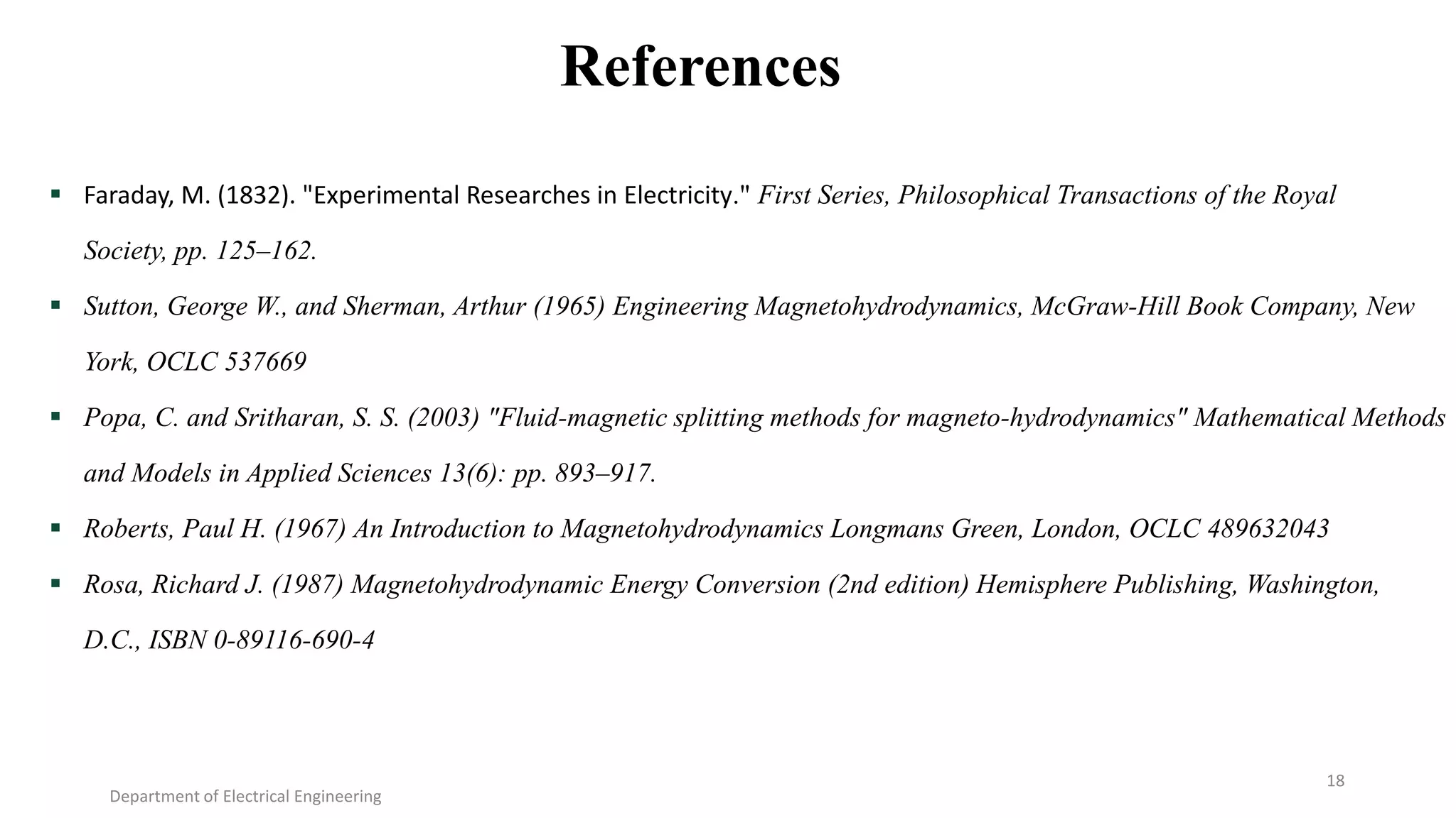 References
 Faraday, M. (1832). "Experimental Researches in Electricity." First Series, Philosophical Transactions of the Royal
Society, pp. 125–162.
 Sutton, George W., and Sherman, Arthur (1965) Engineering Magnetohydrodynamics, McGraw-Hill Book Company, New
York, OCLC 537669
 Popa, C. and Sritharan, S. S. (2003) "Fluid-magnetic splitting methods for magneto-hydrodynamics" Mathematical Methods
and Models in Applied Sciences 13(6): pp. 893–917.
 Roberts, Paul H. (1967) An Introduction to Magnetohydrodynamics Longmans Green, London, OCLC 489632043
 Rosa, Richard J. (1987) Magnetohydrodynamic Energy Conversion (2nd edition) Hemisphere Publishing, Washington,
D.C., ISBN 0-89116-690-4
Department of Electrical Engineering
18
 