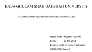 Topic:-MAGNETO HYDRO DYNAMIC POWER GENERATION (MHD )
Presented by : Muzamil Yousf Mir
Roll no. : 01-ERE-2013
Department Of Electrical Engineering
SOET,BGSBU(Rajouri)
BABA GHULAM SHAH BADSHAH UNIVERSITY
10
 