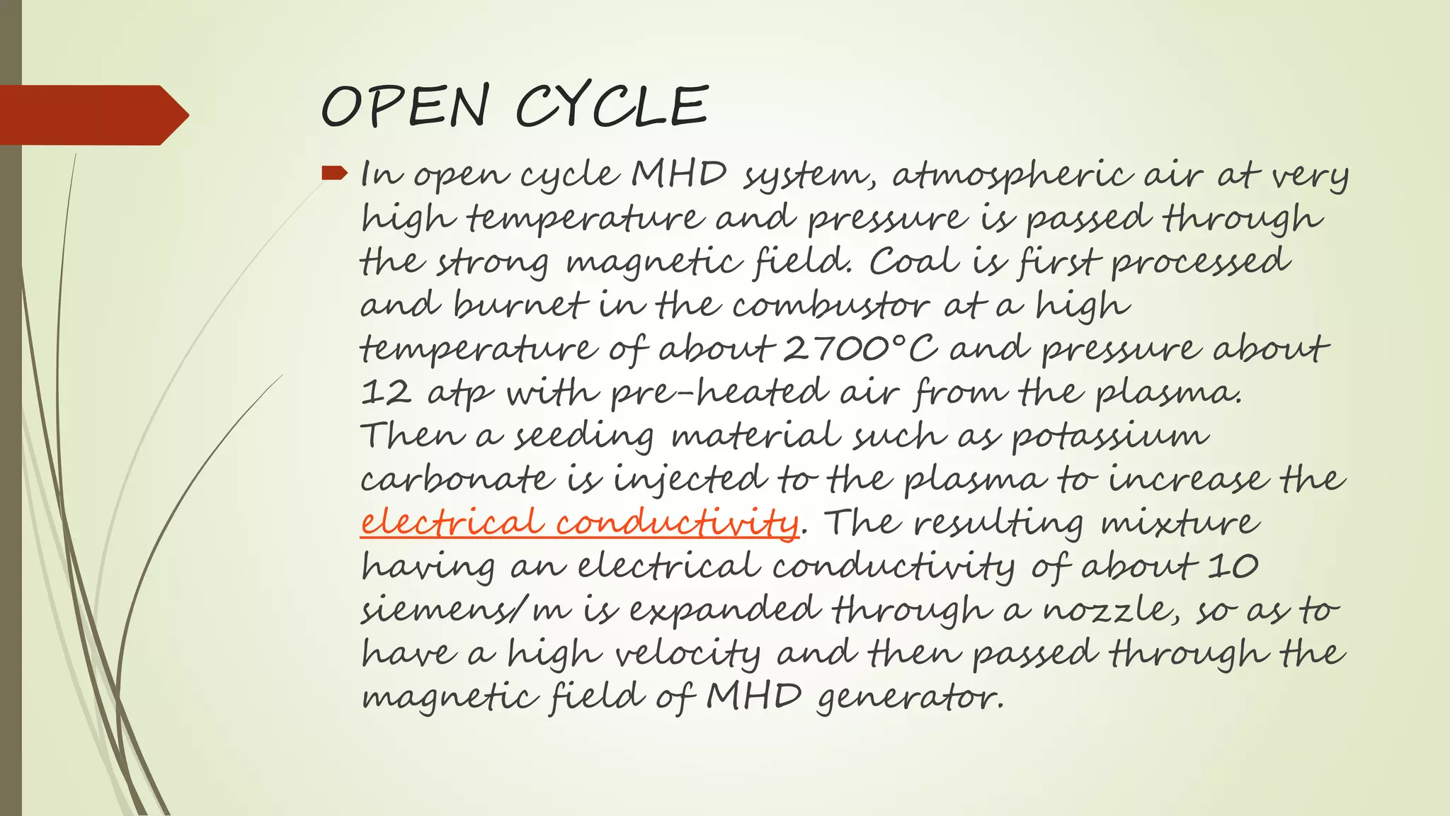OPEN CYCLE
 In open cycle MHD system, atmospheric air at very
high temperature and pressure is passed through
the strong magnetic field. Coal is first processed
and burnet in the combustor at a high
temperature of about 2700°C and pressure about
12 atp with pre-heated air from the plasma.
Then a seeding material such as potassium
carbonate is injected to the plasma to increase the
electrical conductivity. The resulting mixture
having an electrical conductivity of about 10
siemens/m is expanded through a nozzle, so as to
have a high velocity and then passed through the
magnetic field of MHD generator.
 