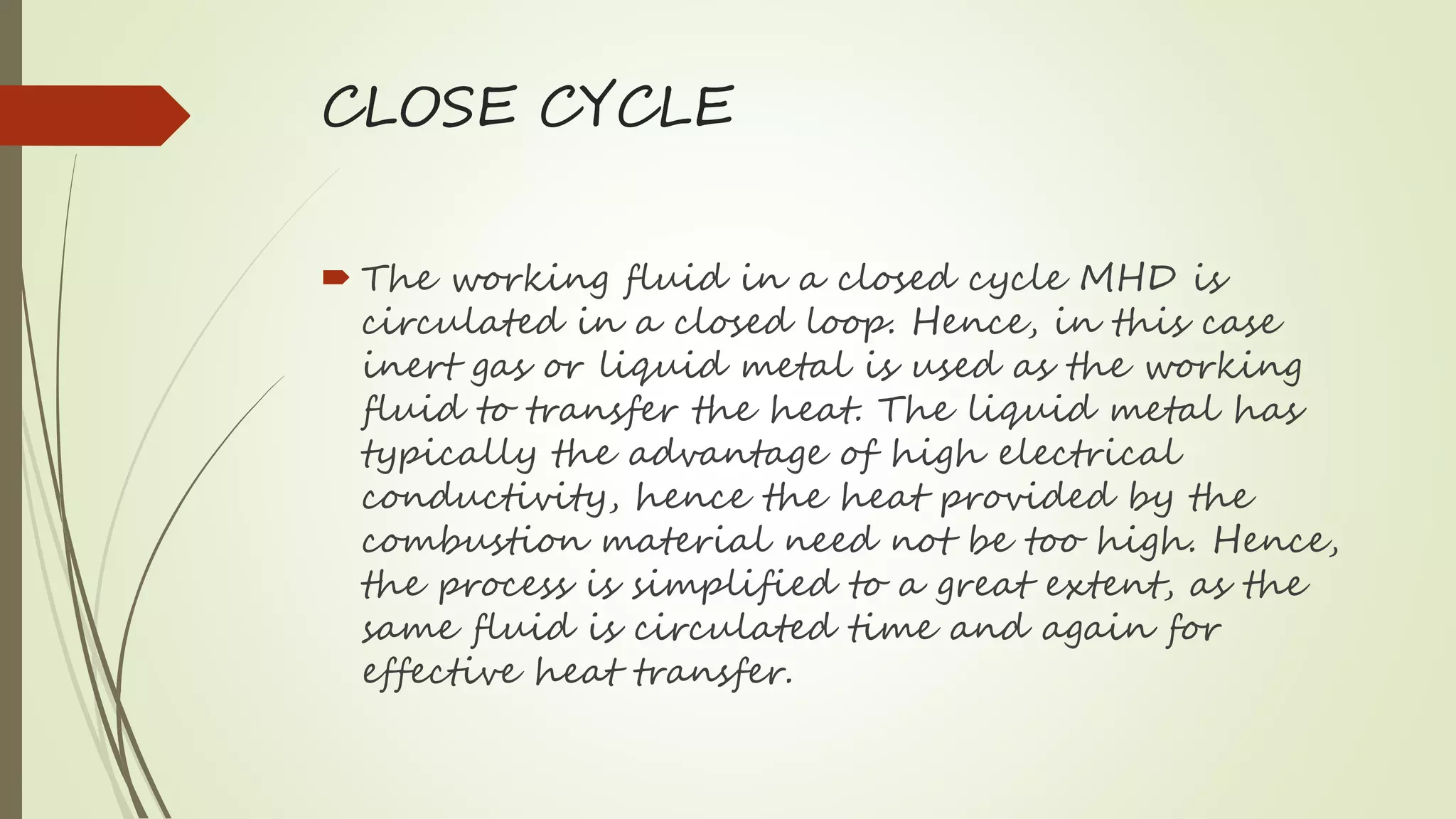 CLOSE CYCLE
 The working fluid in a closed cycle MHD is
circulated in a closed loop. Hence, in this case
inert gas or liquid metal is used as the working
fluid to transfer the heat. The liquid metal has
typically the advantage of high electrical
conductivity, hence the heat provided by the
combustion material need not be too high. Hence,
the process is simplified to a great extent, as the
same fluid is circulated time and again for
effective heat transfer.
 