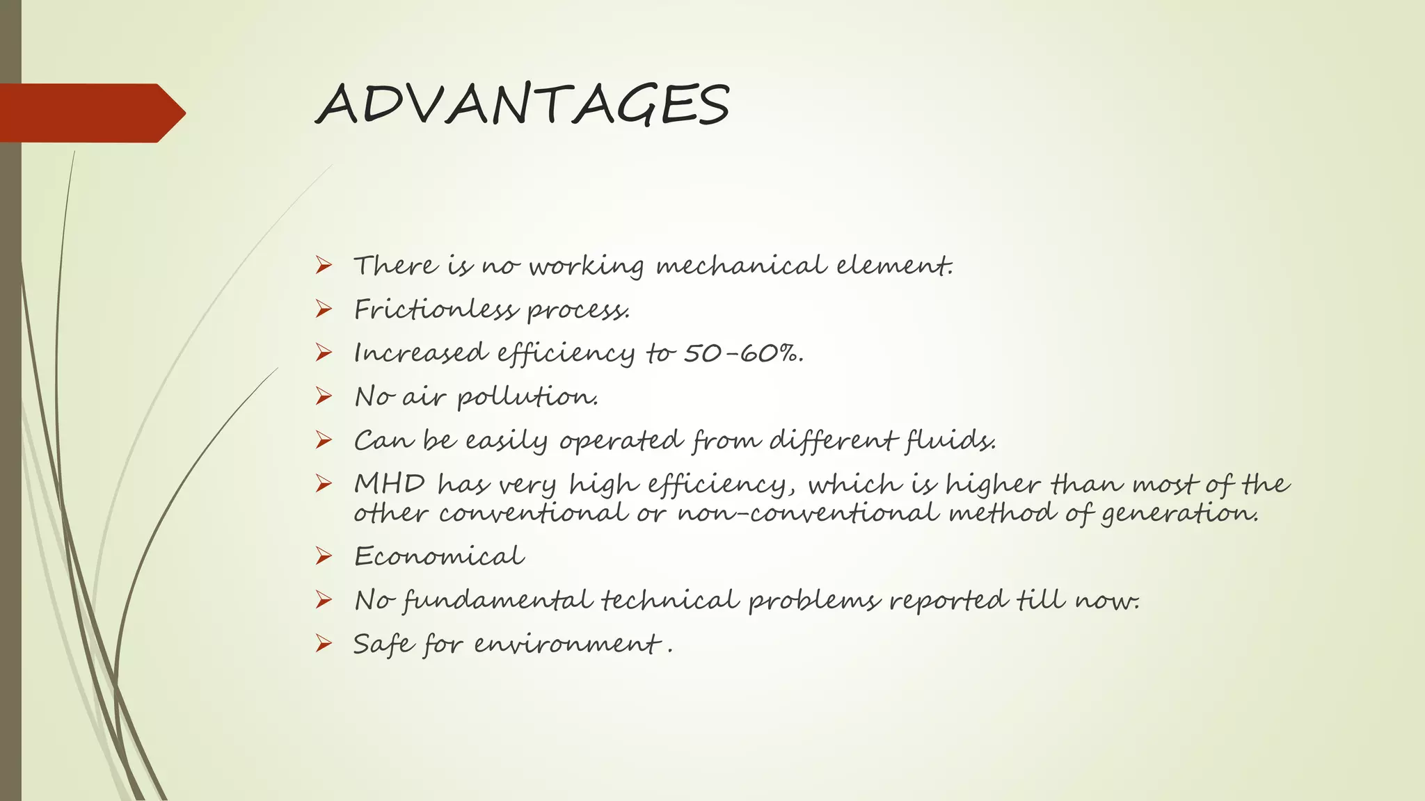 ADVANTAGES
 There is no working mechanical element.
 Frictionless process.
 Increased efficiency to 50-60%.
 No air pollution.
 Can be easily operated from different fluids.
 MHD has very high efficiency, which is higher than most of the
other conventional or non-conventional method of generation.
 Economical
 No fundamental technical problems reported till now.
 Safe for environment .
 