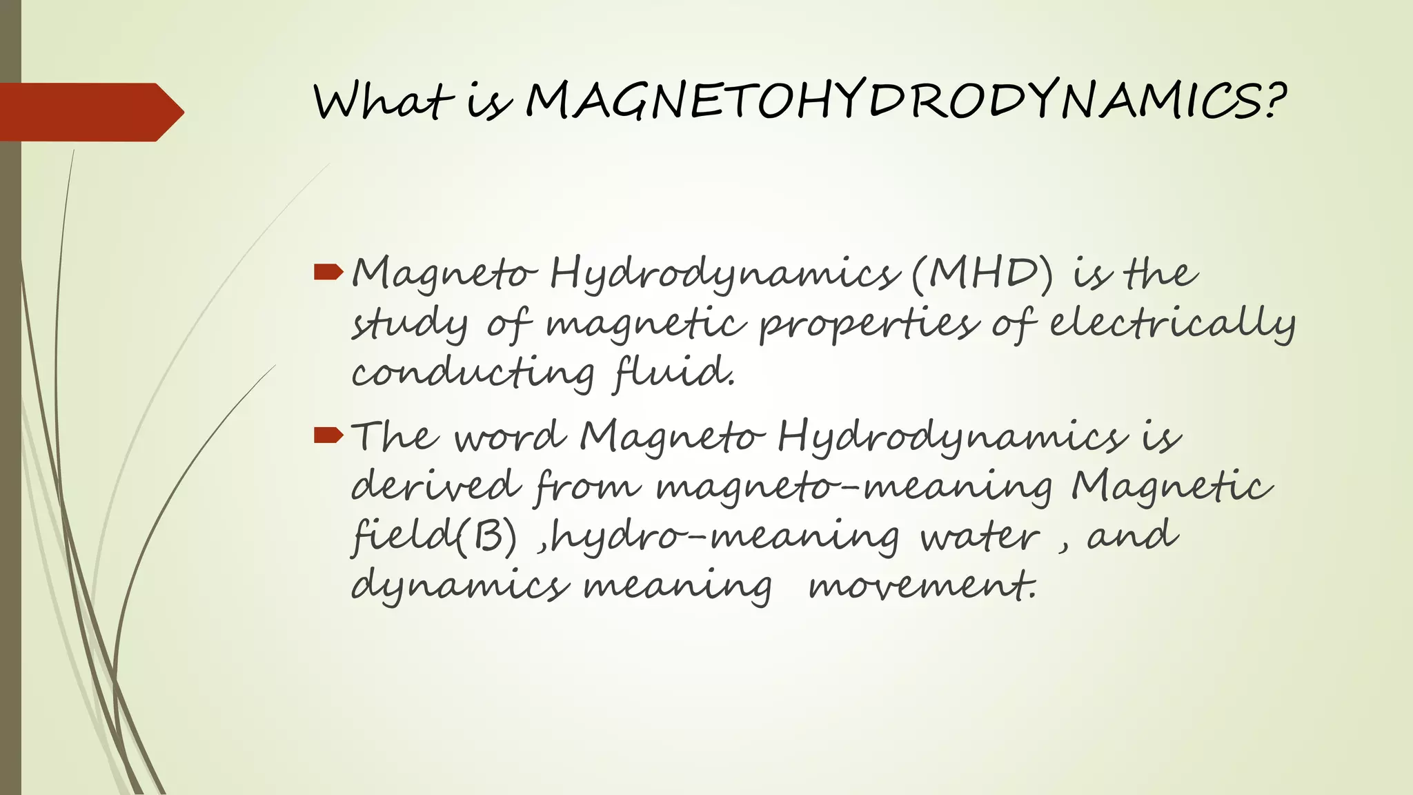 What is MAGNETOHYDRODYNAMICS?
Magneto Hydrodynamics (MHD) is the
study of magnetic properties of electrically
conducting fluid.
The word Magneto Hydrodynamics is
derived from magneto-meaning Magnetic
field(B) ,hydro-meaning water , and
dynamics meaning movement.
 