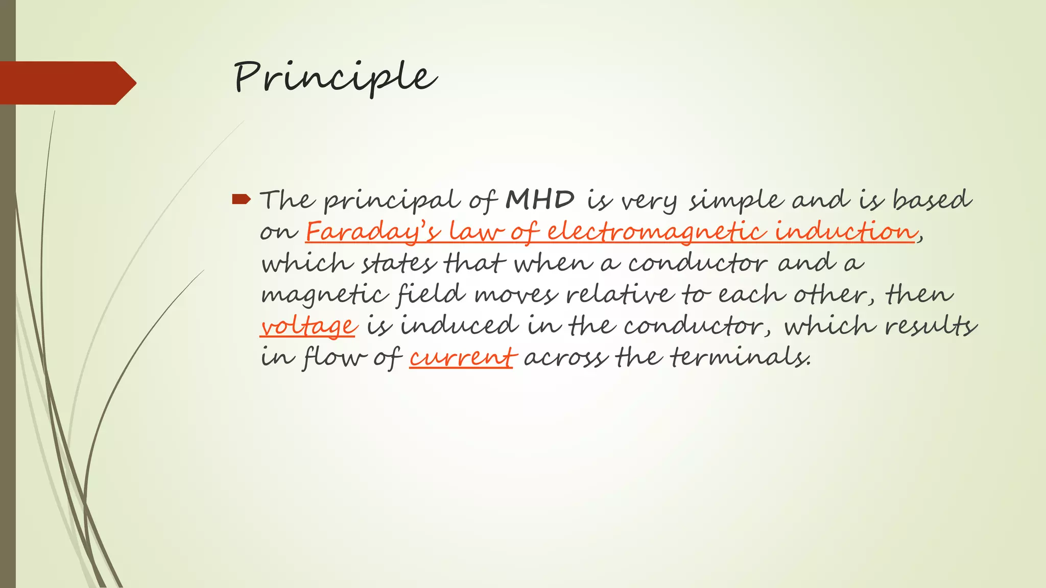 Principle
 The principal of MHD is very simple and is based
on Faraday’s law of electromagnetic induction,
which states that when a conductor and a
magnetic field moves relative to each other, then
voltage is induced in the conductor, which results
in flow of current across the terminals.
 