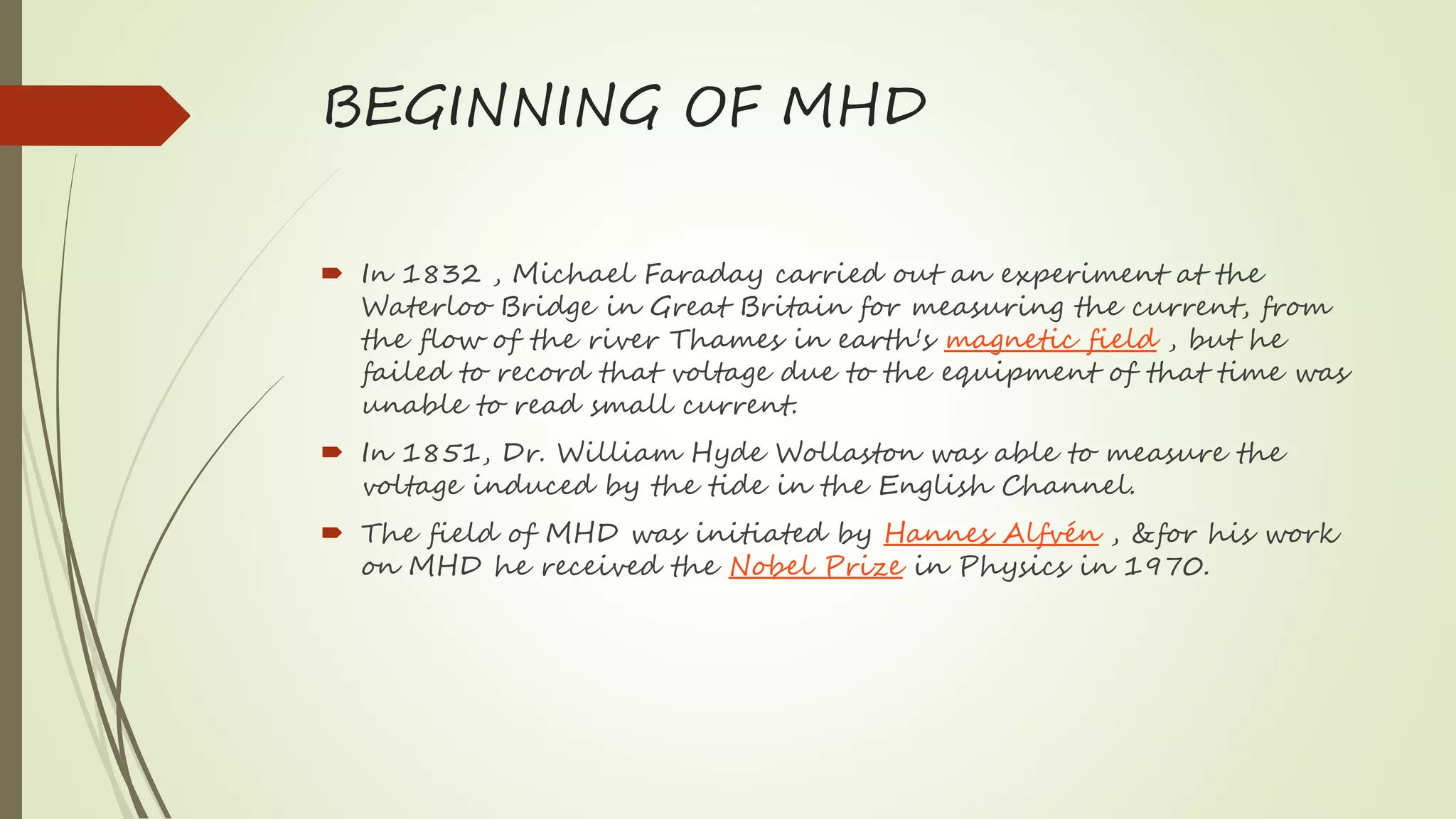 BEGINNING OF MHD
 In 1832 , Michael Faraday carried out an experiment at the
Waterloo Bridge in Great Britain for measuring the current, from
the flow of the river Thames in earth's magnetic field , but he
failed to record that voltage due to the equipment of that time was
unable to read small current.
 In 1851, Dr. William Hyde Wollaston was able to measure the
voltage induced by the tide in the English Channel.
 The field of MHD was initiated by Hannes Alfvén , &for his work
on MHD he received the Nobel Prize in Physics in 1970.
 