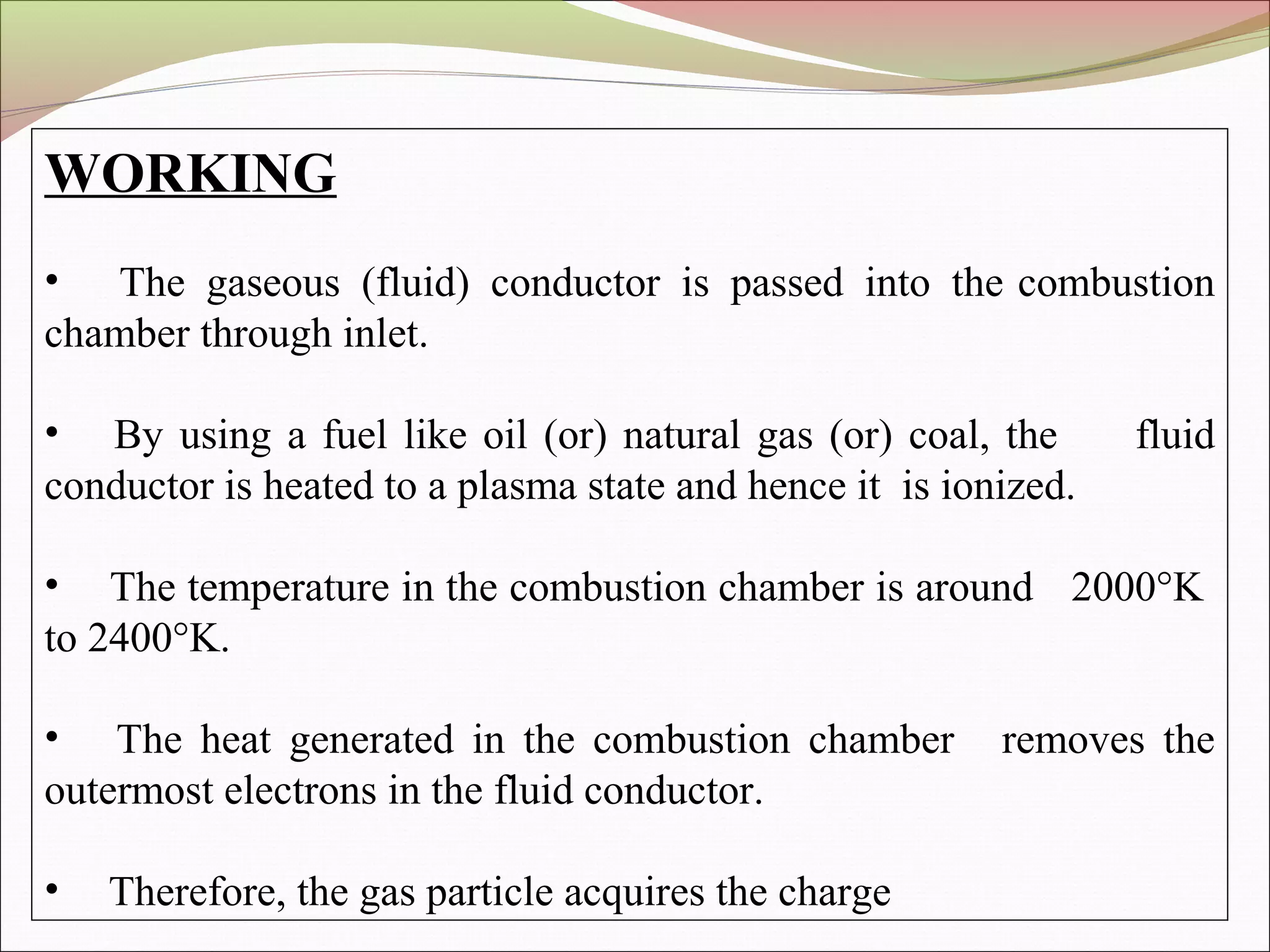 WORKING
• The gaseous (fluid) conductor is passed into the combustion
chamber through inlet.
• By using a fuel like oil (or) natural gas (or) coal, the fluid
conductor is heated to a plasma state and hence it is ionized.
• The temperature in the combustion chamber is around 2000°K
to 2400°K.
• The heat generated in the combustion chamber removes the
outermost electrons in the fluid conductor.
• Therefore, the gas particle acquires the charge
 