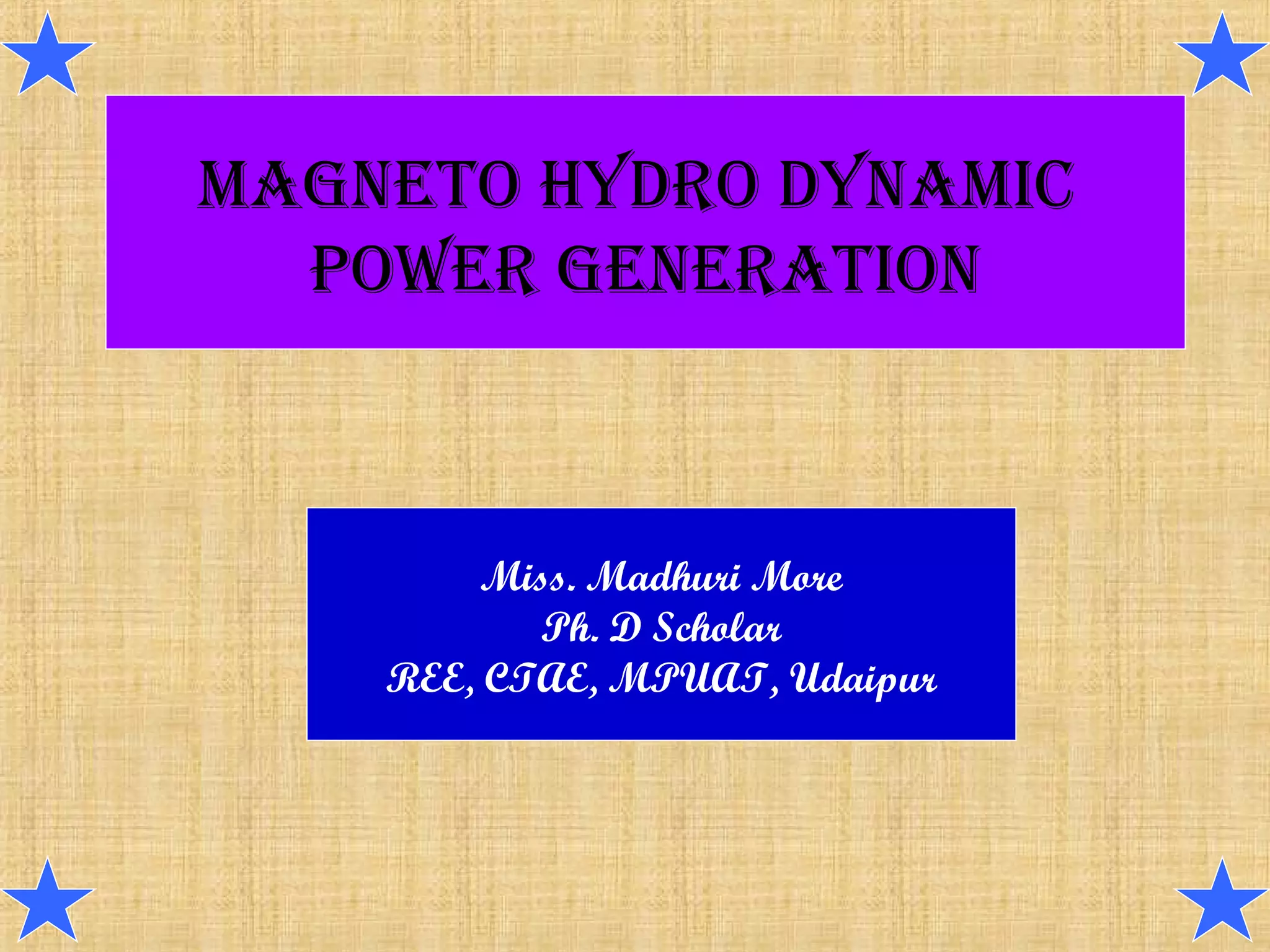 MAGNETO HYDRO DYNAMIC
POWER GENERATION
Miss. Madhuri More
Ph. D Scholar
REE, CTAE, MPUAT, Udaipur
 