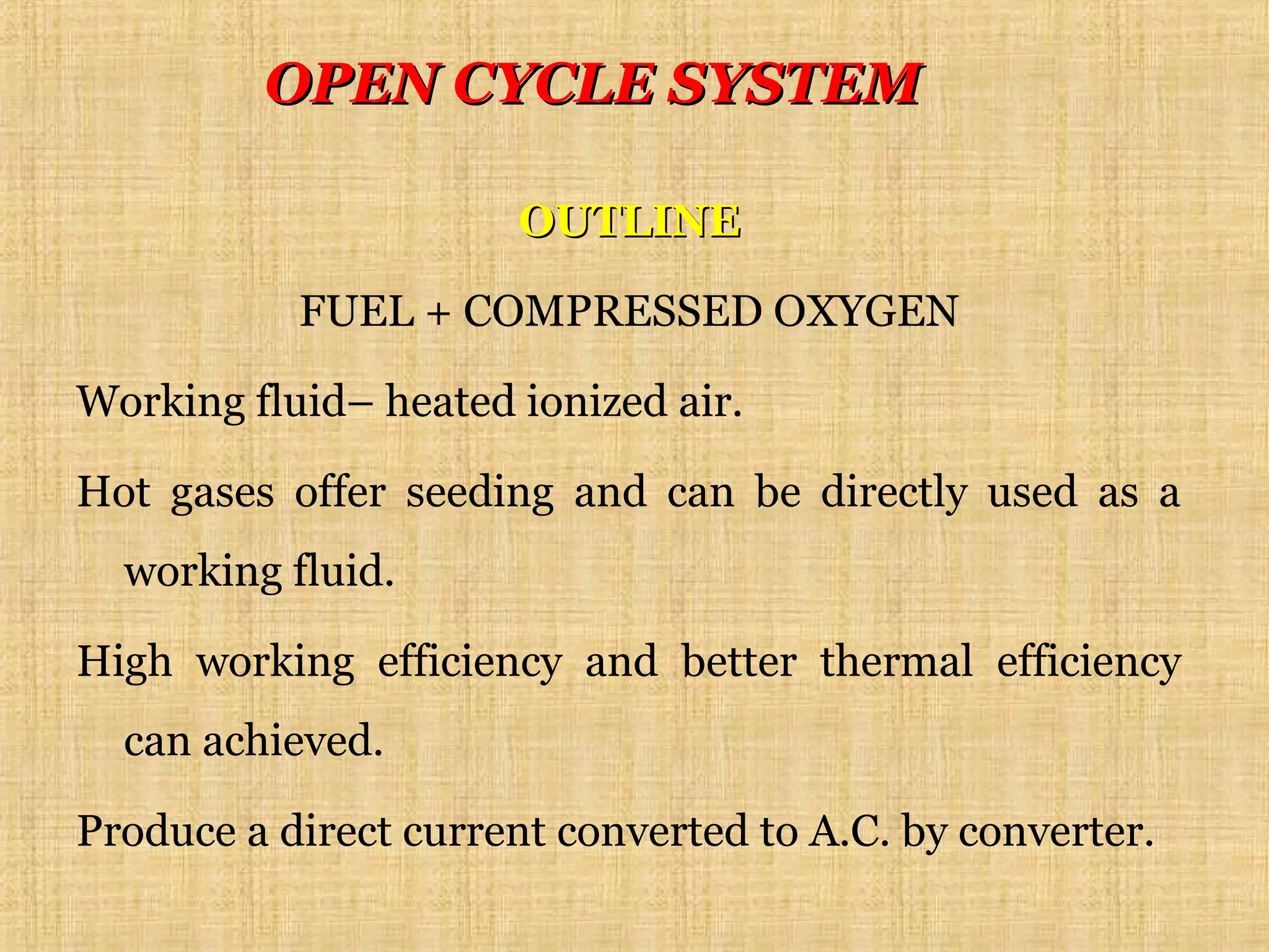OUTLINEOUTLINE
FUEL + COMPRESSED OXYGEN
Working fluid– heated ionized air.
Hot gases offer seeding and can be directly used as a
working fluid.
High working efficiency and better thermal efficiency
can achieved.
Produce a direct current converted to A.C. by converter.
OPEN CYCLE SYSTEMOPEN CYCLE SYSTEM
 