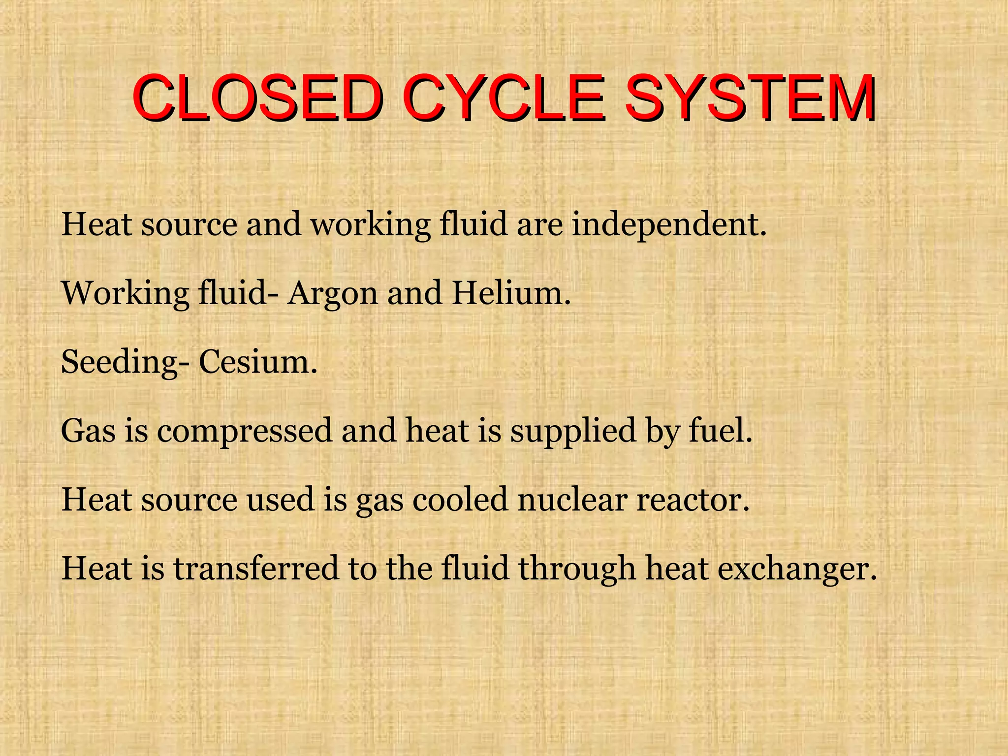 CLOSED CYCLE SYSTEMCLOSED CYCLE SYSTEM
Heat source and working fluid are independent.
Working fluid- Argon and Helium.
Seeding- Cesium.
Gas is compressed and heat is supplied by fuel.
Heat source used is gas cooled nuclear reactor.
Heat is transferred to the fluid through heat exchanger.
 