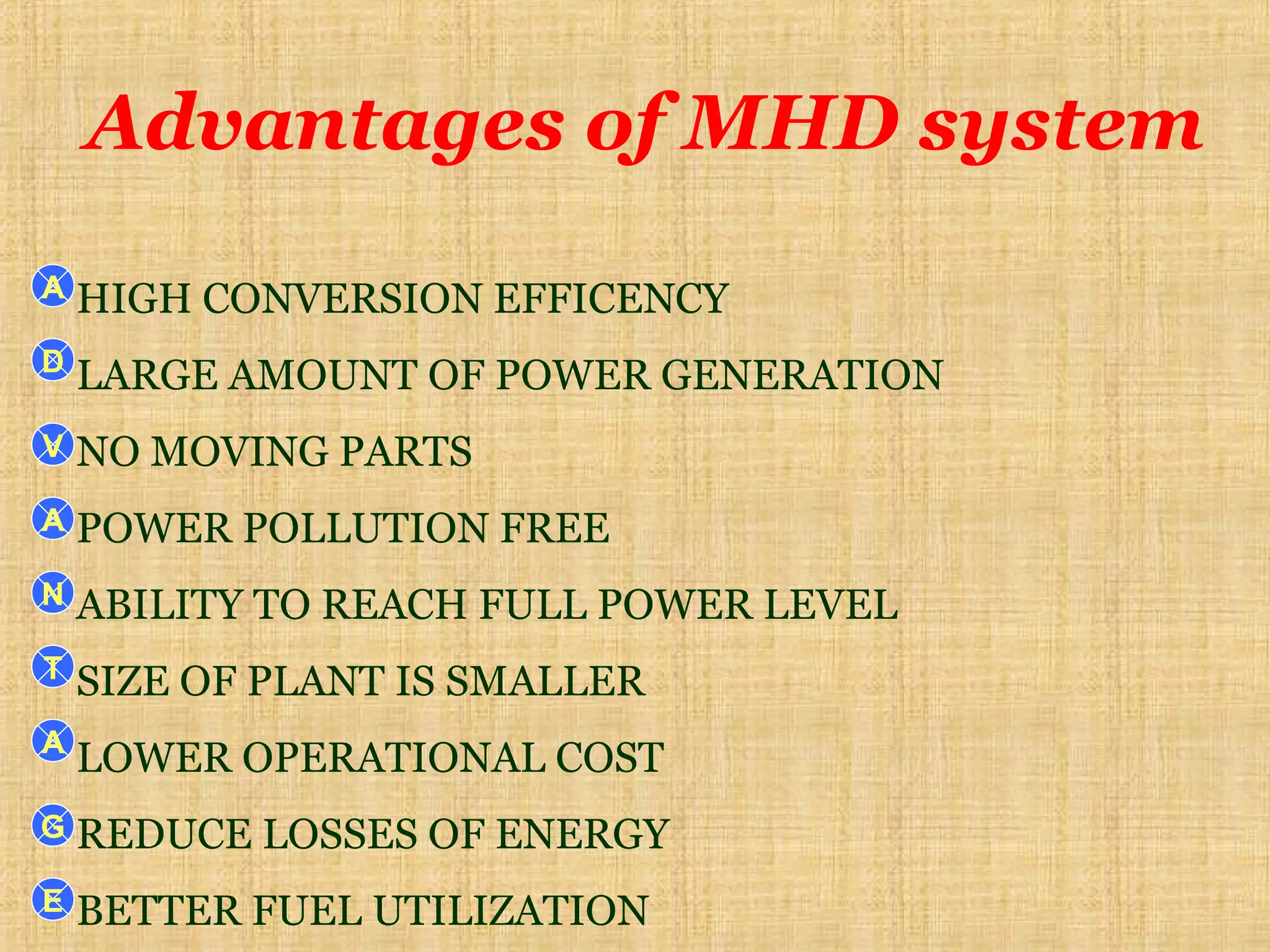 Advantages of MHD system
HIGH CONVERSION EFFICENCY
LARGE AMOUNT OF POWER GENERATION
NO MOVING PARTS
POWER POLLUTION FREE
ABILITY TO REACH FULL POWER LEVEL
SIZE OF PLANT IS SMALLER
LOWER OPERATIONAL COST
REDUCE LOSSES OF ENERGY
BETTER FUEL UTILIZATION
A
D
V
A
N
T
A
G
E
 