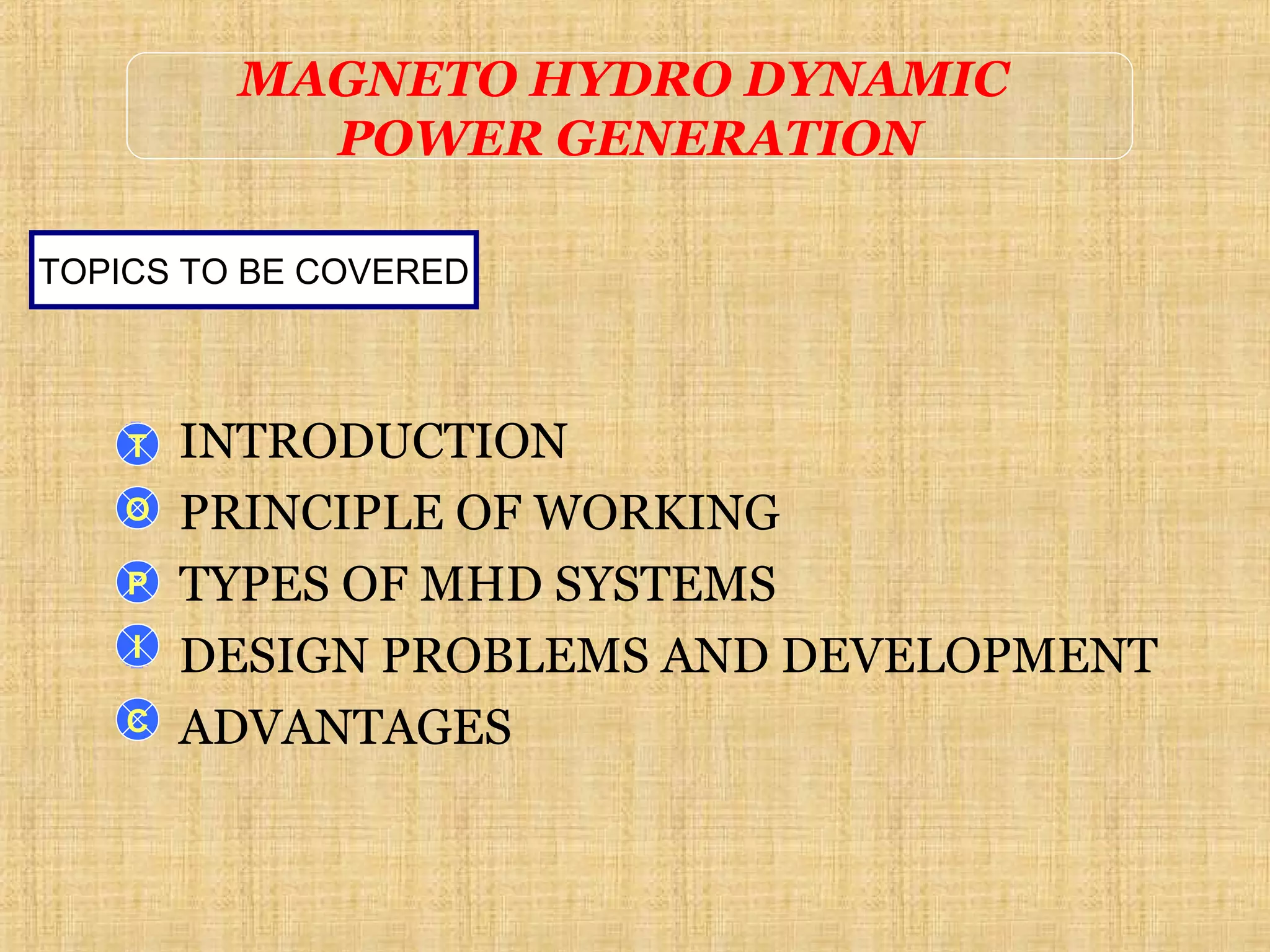 INTRODUCTION
PRINCIPLE OF WORKING
TYPES OF MHD SYSTEMS
DESIGN PROBLEMS AND DEVELOPMENT
ADVANTAGES
TOPICS TO BE COVERED
T
O
P
I
C
MAGNETO HYDRO DYNAMIC
POWER GENERATION
 