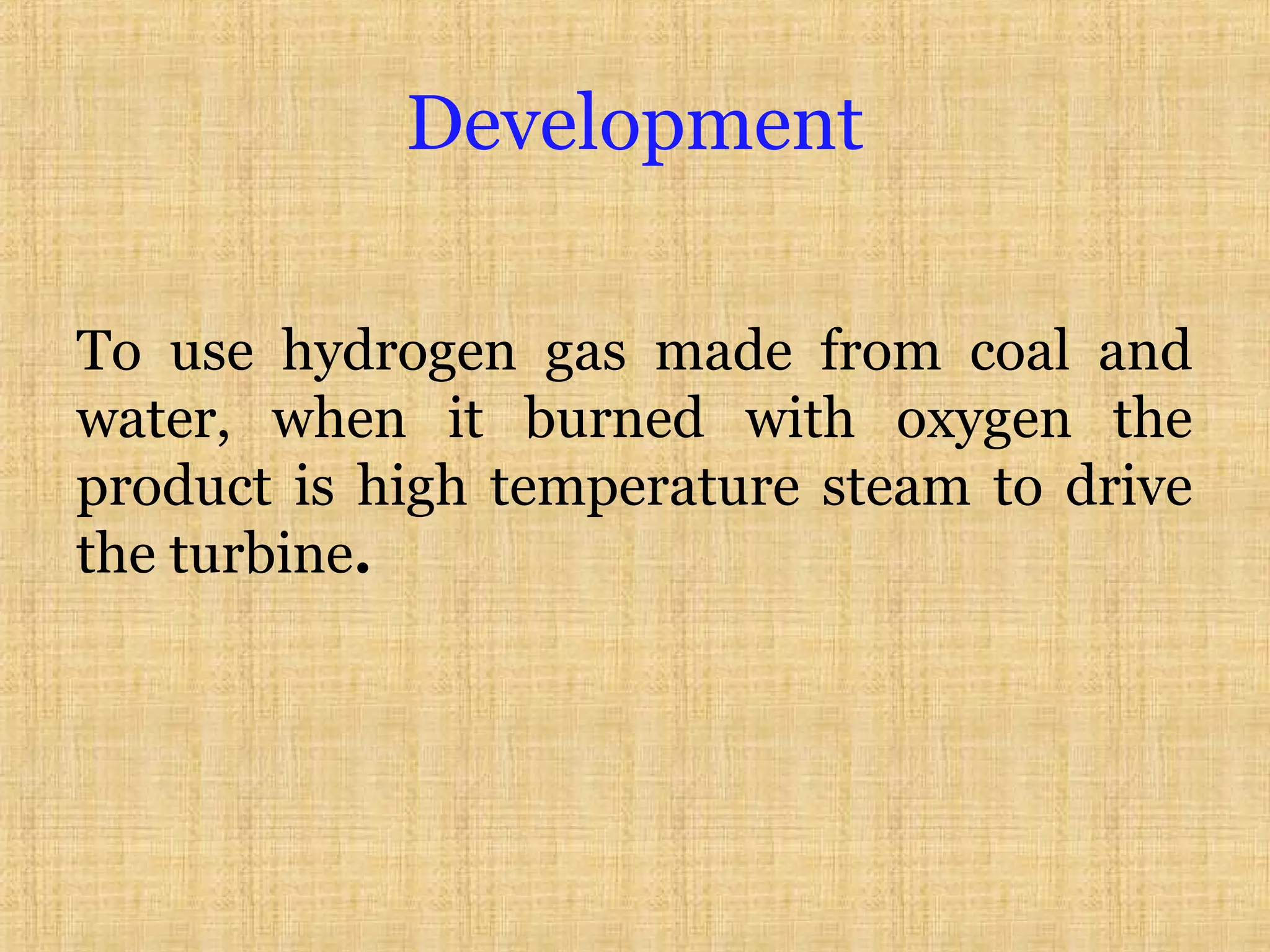 Development
To use hydrogen gas made from coal and
water, when it burned with oxygen the
product is high temperature steam to drive
the turbine.
 