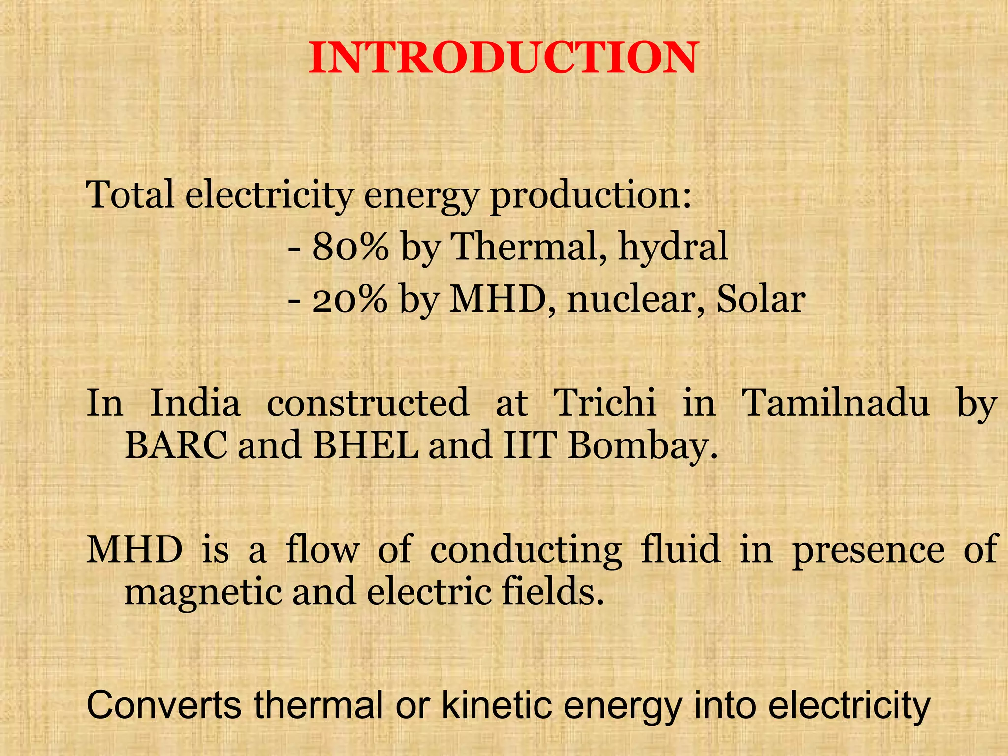 Total electricity energy production:
- 80% by Thermal, hydral
- 20% by MHD, nuclear, Solar
In India constructed at Trichi in Tamilnadu by
BARC and BHEL and IIT Bombay.
MHD is a flow of conducting fluid in presence of
magnetic and electric fields.
Converts thermal or kinetic energy into electricity
INTRODUCTION
 