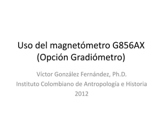 Uso del magnetómetro G856AX
(Opción Gradiómetro)
Víctor González Fernández, Ph.D.
Instituto Colombiano de Antropología e Historia
2012

 