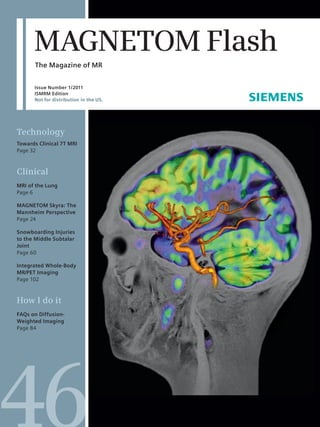MAGNETOM Flash 
The Magazine of MR 
Issue Number 1/2011 
ISMRM Edition 
Not for distribution in the US. 
Technology 
Towards Clinical 7T MRI 
Page 32 
Clinical 
MRI of the Lung 
Page 6 
MAGNETOM Skyra: The 
Mannheim Perspective 
Page 24 
Snowboarding Injuries 
to the Middle Subtalar 
Joint 
Page 60 
Integrated Whole-Body 
MR/PET Imaging 
Page 102 
How I do it 
FAQs on Diffusion- 
Weighted Imaging 
Page 84 
 