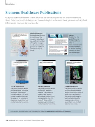 Subscription 
Siemens Healthcare Publications 
Our publications offer the latest information and background for every healthcare 
fi eld. From the hospital director to the radiological assistant – here, you can quickly fi nd 
information relevant to your needs. 
Medical Solutions 
Innovations and trends 
in healthcare. The 
magazine is designed 
especially for members 
of hospital manage-ment, 
administration 
personnel, and heads 
of medical depart-ments. 
Medical Solutions 
The Magazine for Healthcare Leadership 
December 2010 
Not for distribution in the U.S. 
AXIOM Innovations 
Everything from the worlds 
of interventional radiology, 
cardiology, fluoroscopy, 
and radiography. This semi-annual 
magazine is primar-ily 
designed for physicians, 
physicists, researchers, and 
medical technical personnel. 
MAGNETOM Flash 
MAGNETOM Flash 
Everything from the world 
of magnetic resonance 
imaging. The magazine 
presents case reports, 
technology, product news, 
and application tips. It is 
primarily designed for 
physicians, physicists, and 
medical technical personnel. 
eNews 
Register for the 
global Siemens 
Healthcare News-letter 
www.siemens.com/ 
healthcare-eNews 
to receive monthly 
updates on topics 
that interest you. 
For current and past issues and to order the magazines, please visit www.siemens.com/healthcare-magazine. 
114 MAGNETOM Flash 1/2011 · www.siemens.com/magnetom-world 
at 
SOMATOM Sessions 
Everything from the world 
of computed tomography. 
With its innovations, clinical 
applications, and visions, 
this semiannual magazine 
is primarily designed for 
physicians, physicists, 
researchers, and medical 
technical personnel. 
Managing the Data Avalanche 
Frank Moss on the Future of IT in Healthcare 
The Magazine of MR 
Issue Number 1/2011 
ISMRM Edition 
Not for distribution in the US. 
Technology 
Towards Clinical 7T MRI 
Page 32 
Clinical 
MRI of the Lung 
Page 6 
MAGNETOM Skyra: The 
Mannheim Perspective 
Page 24 
Snowboarding Injuries 
to the Middle Subtalar 
Joint 
Page 60 
Integrated Whole-Body 
MR/PET Imaging 
Page 102 
How I do it 
FAQs on Diffusion- 
Weighted Imaging 
Page 84 
 