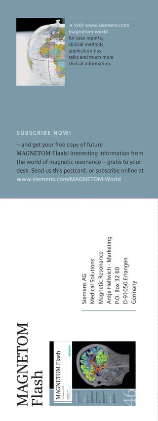 SUBSCRIBE NOW! 
– and get your free copy of future 
MAGNETOM Flash! Interesting information from 
the world of magnetic resonance – gratis to your 
desk. Send us this postcard, or subscribe online at 
www.siemens.com/MAGNETOM-World 
MAGNETOM 
Flash 
MAGNETOM Flash 
The Magazine of MR 
Issue Number 1/2011 
ISMRM Edition 
Not for distribution in the US. 
Technology 
Towards Clinical 7T MRI 
Page 32 
Clinical 
MRI of the Lung 
Page 6 
MAGNETOM Skyra: The 
Mannheim Perspective 
Page 24 
Snowboarding Injuries 
to the Middle Subtalar 
Joint 
Page 60 
Integrated Whole-Body 
MR/PET Imaging 
Page 102 
How I do it 
FAQs on Diffusion- 
Weighted Imaging 
Page 84 
Siemens AG 
Medical Solutions 
Magnetic Resonance 
Antje Hellwich - Marketing 
P.O. Box 32 60 
D-91050 Erlangen 
Germany 
k Visit www.siemens.com/ 
magnetom-world 
for case reports, 
clinical methods, 
application tips, 
talks and much more 
clinical information. 
 