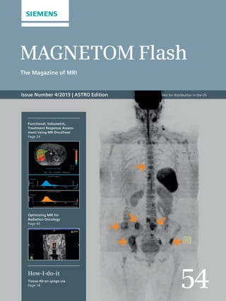 MAGNETOM Flash 54 
MAGNETOM Flash 
The Magazine of MRI 
Issue Number 4/2013 | ASTRO Edition 
54 
Functional, Volumetric, 
Treatment Response Assess-ment 
Using MR OncoTreat 
Page 24 
Optimizing MRI for 
Radiation Oncology 
Page 45 
How-I-do-it 
Tissue 4D on syngo.via 
Page 18 
Not for distribution in the US 
 