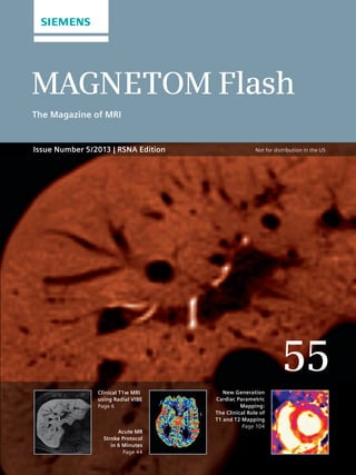 MAGNETOM Flash 
The Magazine of MRI 
55 
Clinical T1w MRI 
using Radial VIBE 
Page 6 
Acute MR 
Stroke Protocol 
in 6 Minutes 
Page 44 
New Generation 
Cardiac Parametric 
Mapping: 
The Clinical Role of 
T1 and T2 Mapping 
Page 104 
Issue Number 5/2013 | RSNA Edition 
Not for distribution in the US 
 