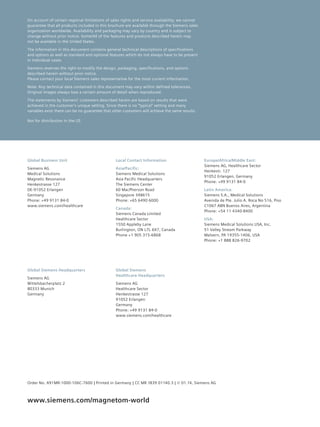 On account of certain regional limitations of sales rights and service availability, we ­cannot 
guarantee that all products included in this brochure are available through the ­Siemens 
sales 
organization worldwide. Availability and packaging may vary by country and is subject to 
change without prior notice. Some/All of the features and products described herein may 
not be available in the United States. 
The information in this document contains general technical descriptions of specifications 
and options as well as standard and optional features which do not always have to be present 
in individual cases. 
Siemens reserves the right to modify the design, packaging, specifications, and options 
described herein without prior notice. 
Please contact your local Siemens sales representative for the most current information. 
Note: Any technical data contained in this document may vary within defined tolerances. 
Original images always lose a certain amount of detail when reproduced. 
The statements by Siemens’ customers described herein are based on results that were 
achieved in the customer’s unique setting. Since there is no “typical” setting and many 
variables exist there can be no guarantee that other customers will achieve the same results. 
Local Contact Information 
Asia/Pacific: 
Siemens Medical Solutions 
Asia Pacific Headquarters 
The Siemens Center 
60 MacPherson Road 
Singapore 348615 
Phone: +65 6490 6000 
Canada: 
Siemens Canada Limited 
Healthcare Sector 
1550 Appleby Lane 
Burlington, ON L7L 6X7, Canada 
Phone +1 905 315-6868 
Europe/Africa/Middle East: 
Siemens AG, Healthcare Sector 
Henkestr. 127 
91052 Erlangen, Germany 
Phone: +49 9131 84-0 
Latin America: 
Siemens S.A., Medical Solutions 
Avenida de Pte. Julio A. Roca No 516, Piso 
C1067 ABN Buenos Aires, Argentina 
Phone: +54 11 4340-8400 
USA: 
Siemens Medical Solutions USA, Inc. 
51 Valley Stream Parkway 
Malvern, PA 19355-1406, USA 
Phone: +1 888 826-9702 
Global Siemens 
Healthcare Headquarters 
Siemens AG 
Healthcare Sector 
Henkestrasse 127 
91052 Erlangen 
Germany 
Phone: +49 9131 84-0 
www.siemens.com/healthcare 
Not for distribution in the US 
Global Business Unit 
Siemens AG 
Medical Solutions 
Magnetic Resonance 
Henkestrasse 127 
DE-91052 Erlangen 
Germany 
Phone: +49 9131 84-0 
www.siemens.com/healthcare 
Global Siemens Headquarters 
Siemens AG 
Wittelsbacherplatz 2 
80333 Munich 
Germany 
Order No. A91MR-1000-106C-7600 | Printed in Germany | CC MR 1839 01140.3 | © 01.14, Siemens AG 
www.siemens.com/magnetom-world 
