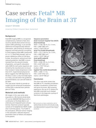 Clinical Fetal Imaging 
Case series: Fetal* MR 
Imaging of the Brain at 3T 
Jacques F. Schneider 
University Children’s Hospital, Basel, Switzerland 
Background 
Fetal MR imaging (MRI) is a recognized 
complementary method to fetal ultra-sound 
to identify fetal central nervous 
system (CNS) pathology. It can provide 
additional and diagnostically-relevant 
information, add certainty to ultrasound 
diagnosis and help parental counselling. 
In most imaging centers MRI is performed 
at 1 or 1.5 Tesla field strength, with no 
proven deleterious effect on the fetus 
to date. According to national and inter-national 
guidelines, fetal MRI is recom-mended 
from the second trimester 
of gestation, and specific absorption 
rates (SAR) for each pulse sequences are 
limited by the manufacturers to ensure 
that increase in body temperature is less 
than 0.5°C. Experimental physical evi-dence 
suggests that SAR deposition to 
the fetus in utero is only minimally higher 
at 3 Tesla, and still within the guidelines 
recommendation, but care still needs to 
be taken. 
This case series intends to provide an 
insight into the enhanced visualization 
of fetal CNS in selected brain patholo-gies 
at 3 Tesla. 
Materials and methods 
All images in this case series were 
acquired on a 48-channel whole-body 
3T scanner (MAGNETOM Skyra) with a 
combination of the Body Matrix coil 
anteriorly and integrated spine coil pos-teriorly. 
Fetal brain protocol typically 
consists of T2-weighted (w) HASTE single-shot 
in all three planes, T1w FLASH in 
the axial plane, Diffusion-tensor imaging 
in the axial plane. Selected sequence 
parameters were as follows and adapted 
to the patient: 
Sequence parameters 
Axial / Coronal / Sagittal T2w HASTE 
(free-breathing) 
TR/TE = 1100 / 96 ms, SL = 3 mm, 
FOV = (280*280) mm2, 
matrix = (256*230) px2 
Axial T1w FLASH (breathhold) 
TR/TE = 122 / 2.46 ms, SL= 3 mm, 
FOV = (280*280) mm2, 
matrix = (224*168) px2 
Axial epi2D mddw20 
(free-breathing) 
TR/TE = 4300 / 85 ms, SL 3 mm, 
FOV = (220*220) mm2, 
matrix = (142*142) px2, 
b-value = 800 
Sagittal T2w trufi2d (breathhold) 
TR/TE = 3.88 / 1.7 ms, 
FOV = (376*376) mm2, 
matrix = (614*768) px2 
Conclusion 
This short case series shows that 
fetal MRI at 3T is feasible and delivers 
excellent visualization of fetal brain 
and spine structures. With growing 
experience, the use of 3T systems for 
fetal MRI could add much-needed 
certainty in the diagnostic workup of 
fetal brain pathologies. 
100 MAGNETOM Flash · 2/2011 · www.siemens.com/magnetom-world 
1A 
1D 
* MR scanning has not been established as safe for 
imaging fetuses and infants under two years of age. 
The responsible physician must evaluate the benefits 
of the MRI examination compared to other imaging 
procedures. 
 