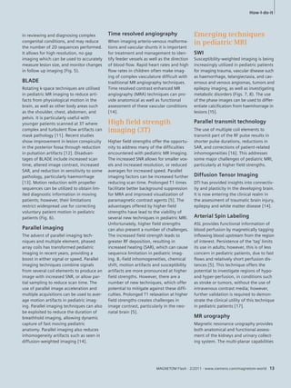in reviewing and diagnosing complex 
congenital conditions, and may reduce 
the number of 2D sequences performed. 
It allows for high resolution, no gap 
imaging which can be used to accurately 
measure lesion size, and monitor changes 
in follow up imaging (Fig. 5). 
BLADE 
Rotating k-space techniques are utilised 
in pediatric MR imaging to reduce arti-facts 
from physiological motion in the 
brain, as well as other body areas such 
as the shoulder, chest, abdomen, and 
pelvis. It is particularly useful with 
younger patients scanned at 3T where 
complex and turbulent flow artifacts can 
mask pathology [11]. Recent studies 
show improvement in lesion conspicuity 
in the posterior fossa through reduction 
in pulsation artifacts [12]. Disadvan-tages 
of BLADE include increased scan 
time, altered image contrast, increased 
SAR, and reduction in sensitivity to some 
pathology, particularly haemorrhage 
[13]. Motion reduction with propeller 
sequences can be utilized to obtain lim-ited 
diagnostic information in moving 
patients; however, their limitations 
restrict widespread use for correcting 
voluntary patient motion in pediatric 
patients (Fig. 6). 
Parallel imaging 
The advent of parallel imaging tech-niques 
and multiple element, phased 
array coils has transformed pediatric 
imaging in recent years, providing a 
boost in either signal or speed. Parallel 
imaging techniques combine signals 
from several coil elements to produce an 
image with increased SNR, or allow par-tial 
sampling to reduce scan time. The 
use of parallel image acceleration and 
multiple acquisitions can be used to aver-age 
motion artifacts in pediatric imag-ing. 
Parallel imaging techniques can also 
be exploited to reduce the duration of 
breathhold imaging, allowing dynamic 
capture of fast moving pediatric 
anatomy. Parallel imaging also reduces 
inhomogeneity artifacts such as seen in 
diffusion-weighted imaging [14]. 
Time resolved angiography 
When imaging arterio-venous malforma-tions 
and vascular shunts it is important 
for treatment and management to iden-tify 
feeder vessels as well as the direction 
of blood flow. Rapid heart rates and high 
flow rates in children often make imag-ing 
of complex vasculature difficult with 
traditional MR angiography techniques. 
Time resolved contrast-enhanced MR 
angiography (MRA) techniques can pro-vide 
anatomical as well as functional 
assessment of these vascular conditions 
[14]. 
High fi eld strength 
imaging (3T) 
Higher field strengths offer the opportu-nity 
to address many of the difficulties 
encountered with pediatric MR imaging. 
The increased SNR allows for smaller vox-els 
and increased resolution, or reduced 
averages for increased speed. Parallel 
imaging factors can be increased further 
reducing scan time. Prolonged T1 times 
facilitate better background suppression 
for MRA and improved visualization of 
paramagnetic contrast agents [5]. The 
advantages offered by higher field 
strengths have lead to the viability of 
several new techniques in pediatric MRI. 
Unfortunately, higher field strengths 
can also present a number of challenges. 
The increased field strength leads to 
greater RF deposition, resulting in 
increased heating (SAR), which can cause 
sequence limitation in pediatric imag-ing. 
B1-field inhomogeneities, chemical 
shift, motion artifacts and susceptibility 
artifacts are more pronounced at higher 
field strengths. However, there are a 
number of new techniques, which offer 
potential to mitigate against these diffi-culties. 
Prolonged T1 relaxation at higher 
field strengths creates challenges in 
image contrast, particularly in the neo-natal 
brain [5]. 
How-I-do-it 
Emerging techniques 
in pediatric MRI 
SWI 
Susceptibility-weighted imaging is being 
increasingly utilized in pediatric patients 
for imaging trauma, vascular disease such 
as haemorrhage, telangiectasia, and cav-ernous 
and venous angiomas, tumors and 
epilepsy imaging, as well as investigating 
metabolic disorders (Figs. 7, 8). The use 
of the phase images can be used to differ-entiate 
calcification from haemhorrage in 
lesions [15]. 
Parallel transmit technology 
The use of multiple coil elements to 
transmit part of the RF pulse results in 
shorter pulse durations, reductions in 
SAR, and corrections of patient-related 
inhomogeneities [16]. This addresses 
some major challenges of pediatric MRI, 
particularly at higher field strengths. 
Diffusion Tensor Imaging 
DTI has provided insights into connectiv-ity 
and plasticity in the developing brain. 
It is now entering the clinical realm in 
the assessment of traumatic brain injury, 
epilepsy and white matter disease [14]. 
Arterial Spin Labeling 
ASL provides functional information of 
blood perfusion by magnetically tagging 
inflowing blood upstream from the region 
of interest. Persistence of the ‘tag’ limits 
its use in adults; however, this is of less 
concern in pediatric patients, due to fast 
flows and relatively short perfusion dis-tances 
[5]. This technique offers the 
potential to investigate regions of hypo-and 
hyper-perfusion, in conditions such 
as stroke or tumors, without the use of 
intravenous contrast media; however, 
further validation is required to demon-strate 
the clinical utility of this technique 
in pediatric patients [17]. 
MR urography 
Magnetic resonance urography provides 
both anatomical and functional assess-ment 
of the kidneys and urinary collect-ing 
system. The multi-planar capabilities 
MAGNETOM Flash · 2/2011 · www.siemens.com/magnetom-world 13 
 