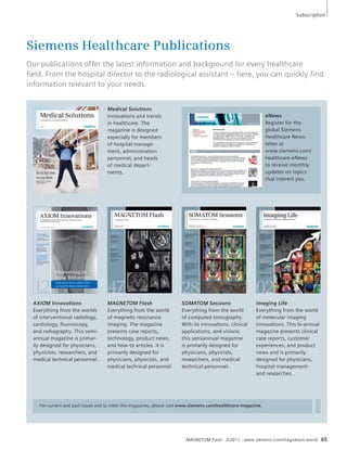 Subscription 
Siemens Healthcare Publications 
Our publications offer the latest information and background for every healthcare 
fi eld. From the hospital director to the radiological assistant – here, you can quickly fi nd 
information relevant to your needs. 
MAGNETOM Flash 
The Magazine of MR 
Issue Number 2/2011 
Pediatric Imaging 
For current and past issues and to order the magazines, please visit www.siemens.com/healthcare-magazine. 
eNews 
Register for the 
global Siemens 
Healthcare News-letter 
at 
www.siemens.com/ 
healthcare-eNews 
to receive monthly 
updates on topics 
that interest you. 
MAGNETOM Flash · 2/2011 · www.siemens.com/magnetom-world 65 
Medical Solutions 
Innovations and trends 
in healthcare. The 
magazine is designed 
especially for members 
of hospital manage-ment, 
administration 
personnel, and heads 
of medical depart-ments. 
AXIOM Innovations 
Everything from the worlds 
of interventional radiology, 
cardiology, fluoroscopy, 
and radiography. This semi-annual 
magazine is primar-ily 
designed for physicians, 
physicists, researchers, and 
medical technical personnel. 
MAGNETOM Flash 
Everything from the world 
of magnetic resonance 
imaging. The magazine 
presents case reports, 
technology, product news, 
and how-to articles. It is 
primarily designed for 
physicians, physicists, and 
medical technical personnel. 
SOMATOM Sessions 
Everything from the world 
of computed tomography. 
With its innovations, clinical 
applications, and visions, 
this semiannual magazine 
is primarily designed for 
physicians, physicists, 
researchers, and medical 
technical personnel. 
Imaging Life 
Everything from the world 
of molecular imaging 
innovations. This bi-annual 
magazine presents clinical 
case reports, customer 
experiences, and product 
news and is primarily 
designed for physicians, 
hospital management 
and researches. 
How I do it 
Techniques in 
Pediatric MRI 
Page 6 
Fetal Imaging 
Page 95 
Clinical 
MR Urography 
Page 31 
Neuro-Infections 
in Childhood 
MR Imaging Patterns 
Page 60 
MRI of the Lung 
Page 74 
 