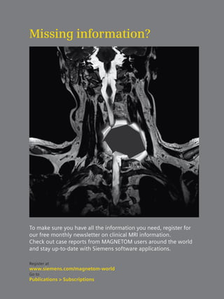 Missing information? 
To make sure you have all the information you need, register for 
our free monthly newsletter on clinical MRI information. 
Check out case reports from MAGNETOM users around the world 
and stay up-to-date with Siemens software applications. 
Register at 
www.siemens.com/magnetom-world 
Go to 
Publications > Subscriptions 
 