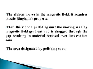 •The ribbon moves in the magnetic field, it acquires
plastic Bingham’s property.
•Then the ribbon pulled against the moving wall by
magnetic field gradient and is dragged through the
gap resulting in material removal over lens contact
zone.
•The area designated by polishing spot.
 