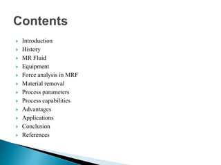  Introduction
 History
 MR Fluid
 Equipment
 Force analysis in MRF
 Material removal
 Process parameters
 Process capabilities
 Advantages
 Applications
 Conclusion
 References
 