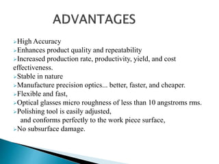High Accuracy
Enhances product quality and repeatability
Increased production rate, productivity, yield, and cost
effectiveness.
Stable in nature
Manufacture precision optics... better, faster, and cheaper.
Flexible and fast,
Optical glasses micro roughness of less than 10 angstroms rms.
Polishing tool is easily adjusted,
and conforms perfectly to the work piece surface,
No subsurface damage.
 