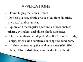  Obtain high-precision surfaces.
 Optical glasses, single crystals (calcium fluoride,
silicon…) and ceramics.
 Square and rectangular aperture surfaces such as
prisms, cylinders, and photo blank substrates.
 The nano diamond doped MR fluid removes edge
chips, cracks, and scratches in sapphire bend bars.
 High-aspect-ratio optics and substrates (thin film
filters, etalon substrates, semiconductor wafers).
 