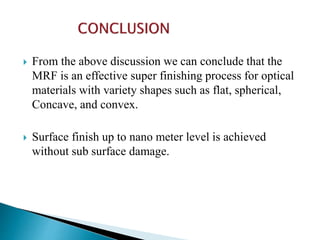  From the above discussion we can conclude that the
MRF is an effective super finishing process for optical
materials with variety shapes such as flat, spherical,
Concave, and convex.
 Surface finish up to nano meter level is achieved
without sub surface damage.
 