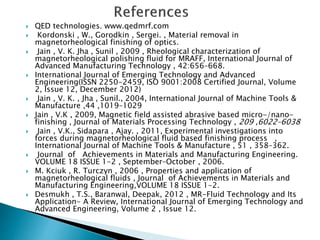  QED technologies. www.qedmrf.com
 Kordonski , W., Gorodkin , Sergei. , Material removal in
magnetorheological finishing of optics.
 Jain , V. K. Jha , Sunil , 2009 , Rheological characterization of
magnetorheological polishing fluid for MRAFF, International Journal of
Advanced Manufacturing Technology , 42:656–668.
 International Journal of Emerging Technology and Advanced
Engineering(ISSN 2250-2459, ISO 9001:2008 Certified Journal, Volume
2, Issue 12, December 2012)
 Jain , V. K. , Jha , Sunil., 2004, International Journal of Machine Tools &
Manufacture ,44 ,1019–1029
 Jain , V.K , 2009, Magnetic field assisted abrasive based micro-/nano-
finishing , Journal of Materials Processing Technology , 209 ,6022–6038
 Jain , V.K., Sidapara , Ajay. , 2011, Experimental investigations into
forces during magnetorheological fluid based finishing process ,
International Journal of Machine Tools & Manufacture , 51 , 358–362.
 Journal of Achievements in Materials and Manufacturing Engineering.
VOLUME 18 ISSUE 1-2 , September–October , 2006.
 M. Kciuk , R. Turczyn , 2006 , Properties and application of
magnetorheological fluids , Journal of Achievements in Materials and
Manufacturing Engineering,VOLUME 18 ISSUE 1-2.
 Desmukh , T.S., Baranwal, Deepak, 2012 , MR-Fluid Technology and Its
Application- A Review, International Journal of Emerging Technology and
Advanced Engineering, Volume 2 , Issue 12.
 