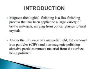  Magneto rheological finishing is a fine finishing
process that has been applied to a large variety of
brittle materials, ranging from optical glasses to hard
crystals.
 Under the influence of a magnetic field, the carbonyl
iron particles (CIPs) and non-magnetic polishing
abrasive particles remove material from the surface
being polished.
 