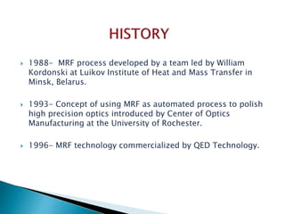  1988- MRF process developed by a team led by William
Kordonski at Luikov Institute of Heat and Mass Transfer in
Minsk, Belarus.
 1993- Concept of using MRF as automated process to polish
high precision optics introduced by Center of Optics
Manufacturing at the University of Rochester.
 1996- MRF technology commercialized by QED Technology.
 