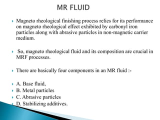  Magneto rheological finishing process relies for its performance
on magneto rheological effect exhibited by carbonyl iron
particles along with abrasive particles in non-magnetic carrier
medium.
 So, magneto rheological fluid and its composition are crucial in
MRF processes.
 There are basically four components in an MR fluid :-
 A. Base fluid,
 B. Metal particles
 C. Abrasive particles
 D. Stabilizing additives.
 