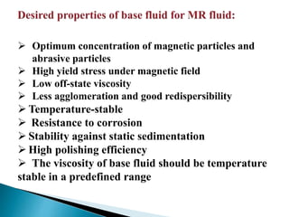  Optimum concentration of magnetic particles and
abrasive particles
 High yield stress under magnetic field
 Low off-state viscosity
 Less agglomeration and good redispersibility
 Temperature-stable
 Resistance to corrosion
 Stability against static sedimentation
 High polishing efficiency
 The viscosity of base fluid should be temperature
stable in a predefined range
 