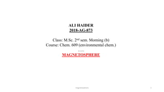 magnetosphere 1
ALI HAIDER
2018-AG-873
Class: M.Sc. 2nd sem. Morning (b)
Course: Chem. 609 (environmental chem.)
…..
MAGNETOSPHERE
 