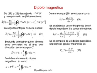 Dipolo magnético
Miguel Delgado León
De (27) y (28) despejando
y reemplazando en (26) se obtiene:
( )' 'r r r×
r r r
( ) ( ){ }0
3
'
' 1
( ) ' ' ' '
4 2 C
I
A r r d r r d r r r
r
µ
π
= × × + ×  ∫
r r r r r r r
Ñ
La segunda integral es cero, queda:
( )0
3
'
' 1
( ) ' ' (29)
4 2 C
I
A r r d r r
r
µ
π
 
= × × 
 
∫
r r r r r
Ñ
Se puede demostrar que el término
entre corchetes es el área con
dirección encerrada por C’
( )
'
1
ˆ' ' ' ' '
2 C
S n S r d r= = ×∫
r r r
Ñ
Se define el momento dipolar
magnético como:m
r
( )
'
1
' ' ' ' '
2 C
m I S I r d r= = ×∫
rr r r
Ñ
De manera que (29) se expresa como:
0
3
( ) (30)
4
m r
A r
r
µ
π
×
=
r rr r
Es el potencial vector magnético de un
dipolo magnético. Se puede demostrar:
( )0
5 3
3
( ) (31)
4
m r r m
B r
r r
µ
π
× 
= − 
 
r r r rr r
Es el campo B de un dipolo magnético.
El potencial escalar magnético es:
3
( ) (32)
4
m
m r
V r
rπ
×
=
r r
r
 