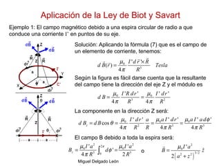 Aplicación de la Ley de Biot y Savart
Miguel Delgado León
Ejemplo 1: El campo magnético debido a una espira circular de radio a que
conduce una corriente I’ en puntos de su eje.
0
3
' '
( )
4
I d r R
d B r Tesla
R
µ
π
×
=
rrr r
Solución: Aplicando la fórmula (7) que es el campo de
un elemento de corriente, tenemos:
Según la figura es fácil darse cuenta que la resultante
del campo tiene la dirección del eje Z y el módulo es
La componente en la dirección Z será:
El campo B debido a toda la espira será:
o
0 0
3 2
' ' ' '
4 4
I R dr I dr
d B
R R
µ µ
π π
= =
0 0 0
2 3 3
' ' ' '' '
cos
4 4 4
z
a I dr a I adI dr a
d B d B
R R R R
µ µ µ φ
θ
π π π
= = = =
2 2
2
0 0
3 30
' '
'
4 2
z
I a I a
B d
R R
πµ µ
φ
π
= =∫
( )
2
0
3/22 2
'
ˆ
2
I a
B z
a z
µ
=
+
r
 