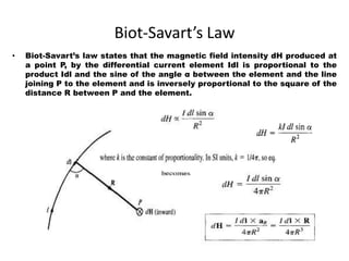 Biot-Savart’s Law
• Biot-Savart’s law states that the magnetic field intensity dH produced at
a point P, by the differential current element Idl is proportional to the
product Idl and the sine of the angle α between the element and the line
joining P to the element and is inversely proportional to the square of the
distance R between P and the element.