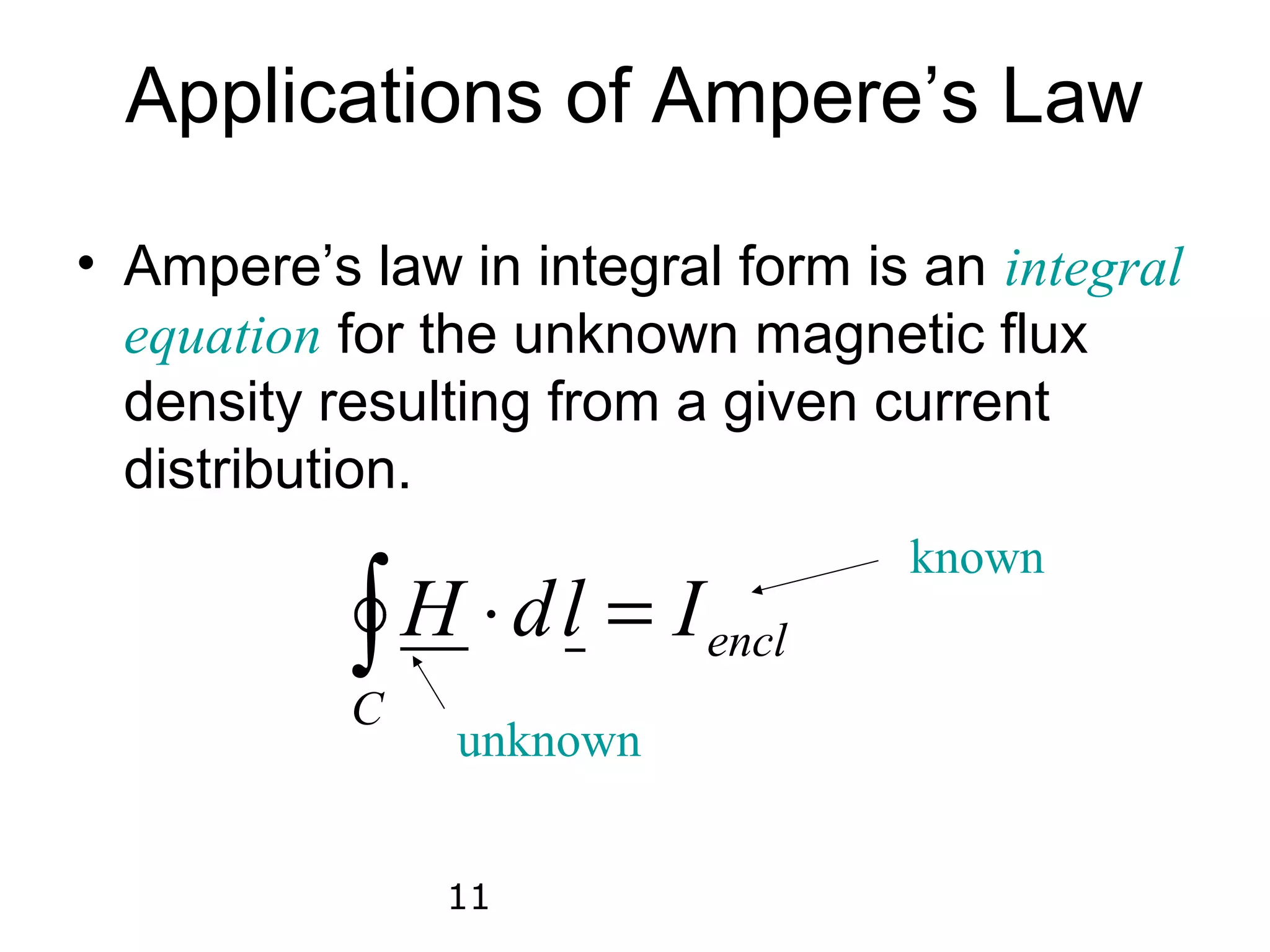 Applications of Ampere’s Law

• Ampere’s law in integral form is an integral
  equation for the unknown magnetic flux
  density resulting from a given current
  distribution.
                                  known
           ∫
           C
             H ⋅ d l = I encl
               unknown


               11
 