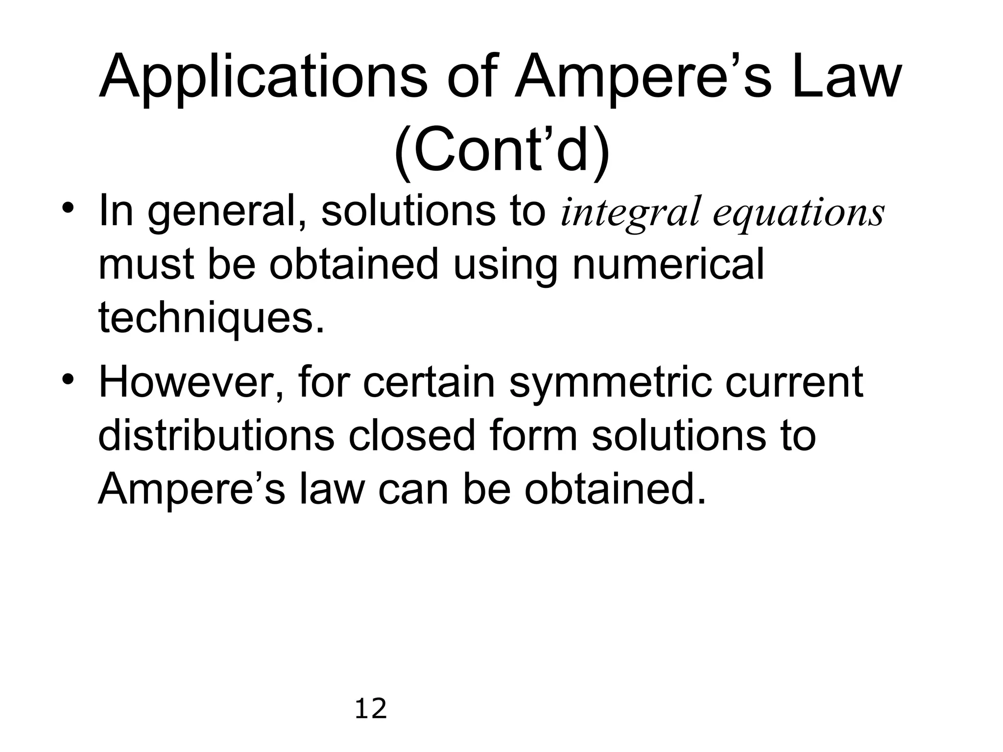 Applications of Ampere’s Law
             (Cont’d)
• In general, solutions to integral equations
  must be obtained using numerical
  techniques.
• However, for certain symmetric current
  distributions closed form solutions to
  Ampere’s law can be obtained.



               12
 