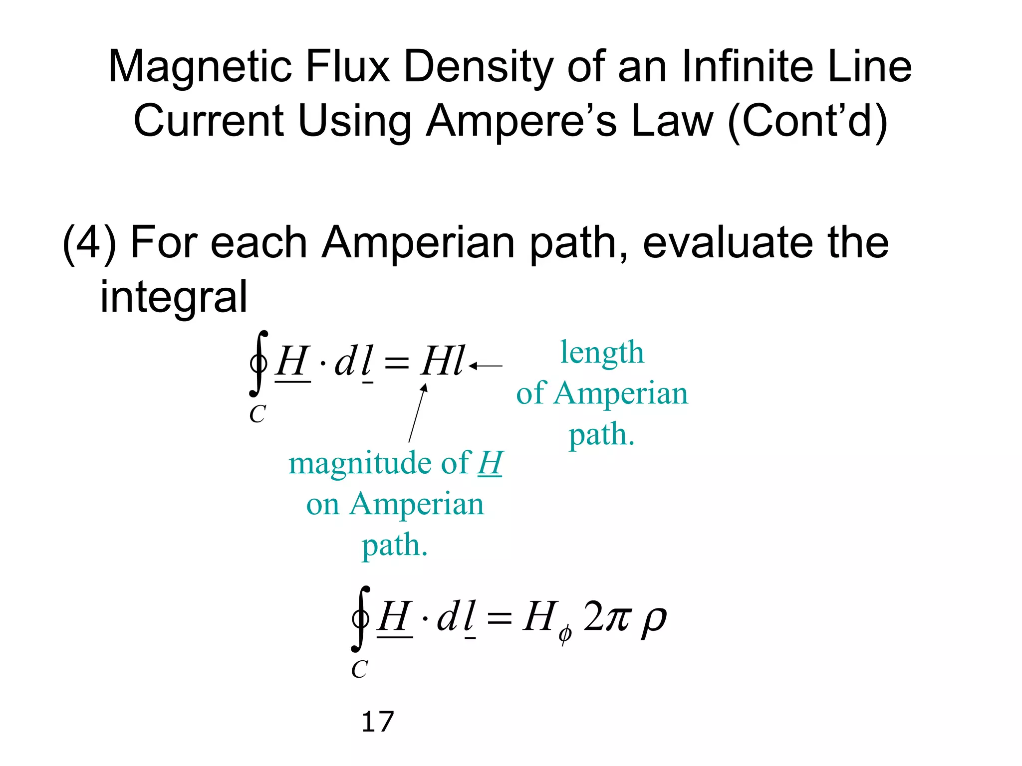 Magnetic Flux Density of an Infinite Line
   Current Using Ampere’s Law (Cont’d)

(4) For each Amperian path, evaluate the
  integral

         C
           ∫ H ⋅ d l = Hl length
                              of Amperian
                                  path.
             magnitude of H
              on Amperian
                  path.

                 ∫ H ⋅ d l = Hφ 2π ρ
                 C

                 17
 